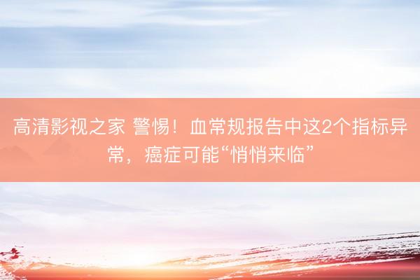 高清影视之家 警惕！血常规报告中这2个指标异常，癌症可能“悄悄来临”