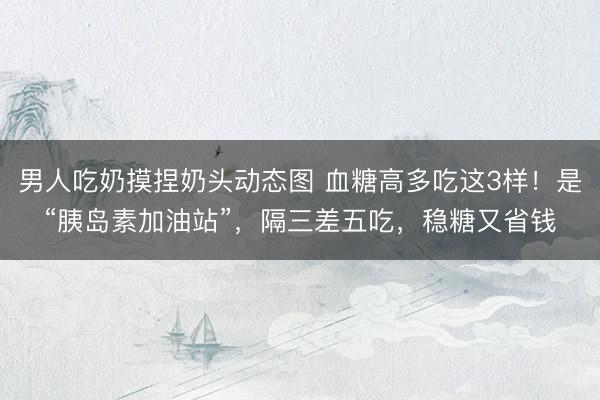 男人吃奶摸捏奶头动态图 血糖高多吃这3样！是“胰岛素加油站”，隔三差五吃，稳糖又省钱