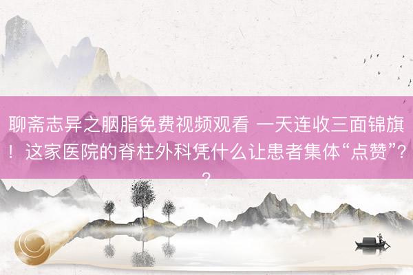 聊斋志异之胭脂免费视频观看 一天连收三面锦旗！这家医院的脊柱外科凭什么让患者集体“点赞”？
