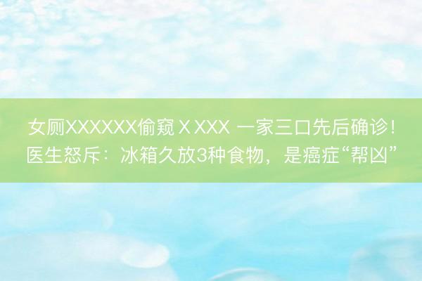 女厕XXXXXX偷窥ⅩXXX 一家三口先后确诊！医生怒斥：冰箱久放3种食物，是癌症“帮凶”