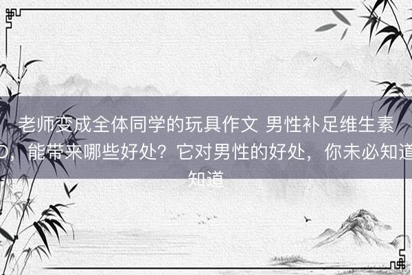 老师变成全体同学的玩具作文 男性补足维生素D，能带来哪些好处？它对男性的好处，你未必知道