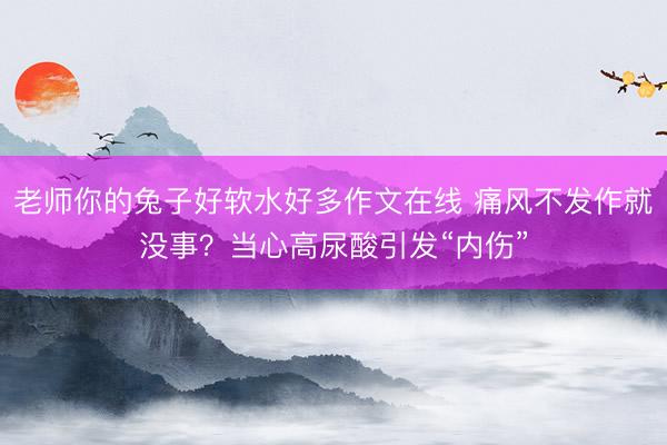 老师你的兔子好软水好多作文在线 痛风不发作就没事？当心高尿酸引发“内伤”