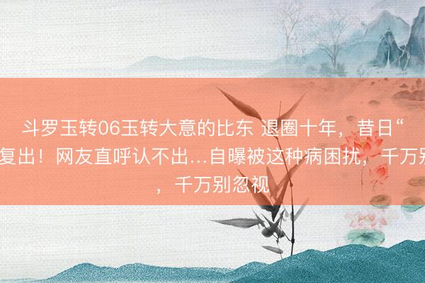 斗罗玉转06玉转大意的比东 退圈十年，昔日“女神”复出！网友直呼认不出…自曝被这种病困扰，千万别忽视