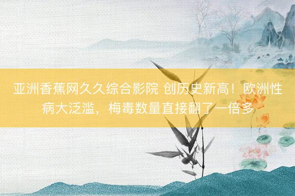 亚洲香蕉网久久综合影院 创历史新高！欧洲性病大泛滥，梅毒数量直接翻了一倍多