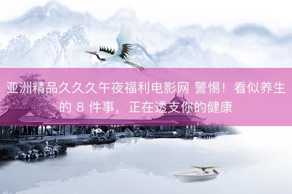 亚洲精品久久久午夜福利电影网 警惕！看似养生的 8 件事，正在透支你的健康