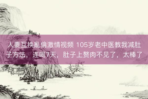 人妻互换亂倫激情视频 105岁老中医教我减肚子方法，连喝7天，肚子上赘肉不见了，太棒了