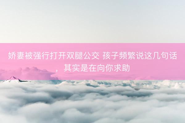 娇妻被强行打开双腿公交 孩子频繁说这几句话，其实是在向你求助