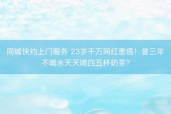 同城快约上门服务 23岁千万网红患癌！曾三年不喝水天天喝四五杯奶茶？