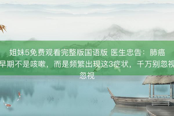 姐妹5免费观看完整版国语版 医生忠告：肺癌早期不是咳嗽，而是频繁出现这3症状，千万别忽视