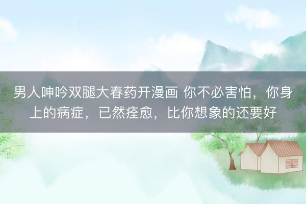 男人呻吟双腿大春药开漫画 你不必害怕，你身上的病症，已然痊愈，比你想象的还要好