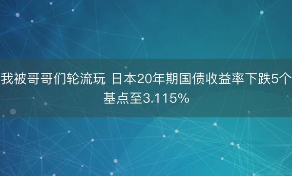 我被哥哥们轮流玩 日本20年期国债收益率下跌5个基点至3.115%