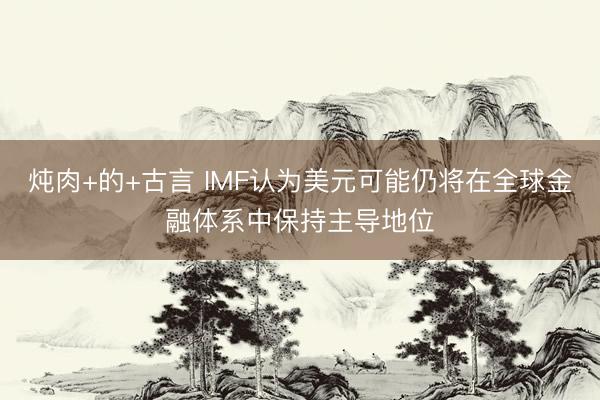 炖肉+的+古言 IMF认为美元可能仍将在全球金融体系中保持主导地位