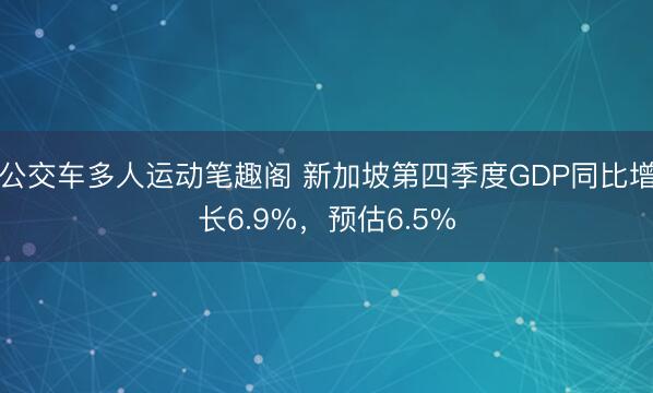 公交车多人运动笔趣阁 新加坡第四季度GDP同比增长6.9%，预估6.5%