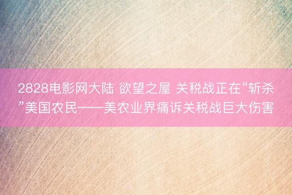 2828电影网大陆 欲望之屋 关税战正在“斩杀”美国农民——美农业界痛诉关税战巨大伤害