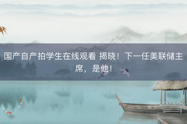 国产自产拍学生在线观看 揭晓！下一任美联储主席，是他！