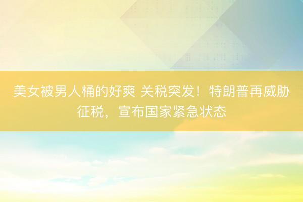 美女被男人桶的好爽 关税突发!特朗普再威胁征税,宣布国家紧急状态