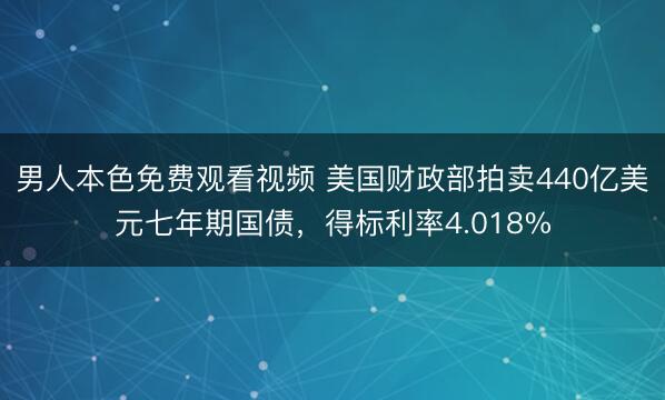 男人本色免费观看视频 美国财政部拍卖440亿美元七年期国债，得标利率4.018%