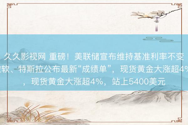 久久影视网 重磅！美联储宣布维持基准利率不变，鲍威尔发声！微软、特斯拉公布最新“成绩单”，现货黄金大涨超4%，站上5400美元