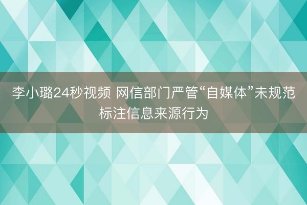 李小璐24秒视频 网信部门严管“自媒体”未规范标注信息来源行为