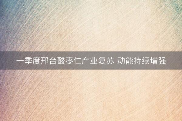 一季度邢台酸枣仁产业复苏 动能持续增强