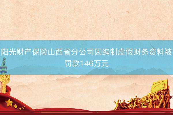 阳光财产保险山西省分公司因编制虚假财务资料被罚款146万元