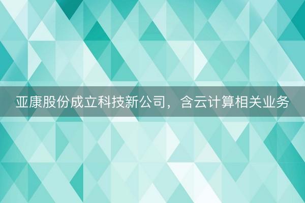 亚康股份成立科技新公司，含云计算相关业务
