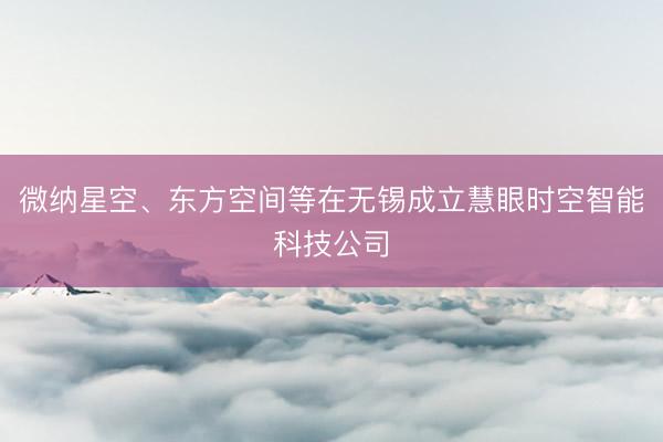 微纳星空、东方空间等在无锡成立慧眼时空智能科技公司