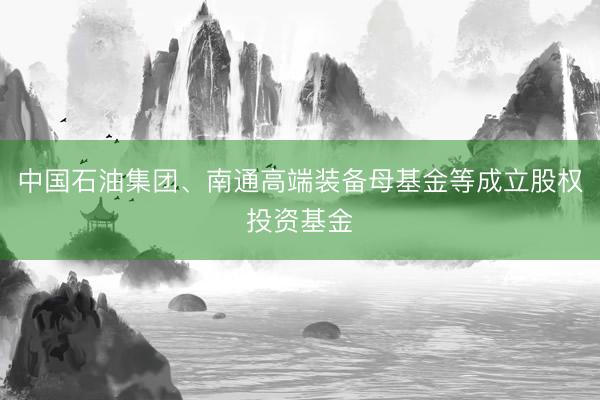 中国石油集团、南通高端装备母基金等成立股权投资基金