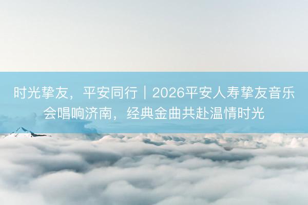 时光挚友，平安同行｜2026平安人寿挚友音乐会唱响济南，经典金曲共赴温情时光