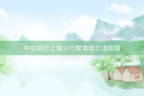 中信银行上海分行聚青年力谱新篇