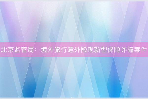北京监管局：境外旅行意外险现新型保险诈骗案件