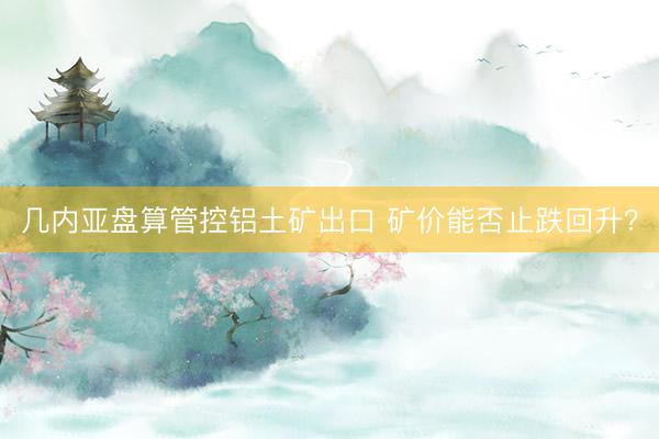几内亚盘算管控铝土矿出口 矿价能否止跌回升？
