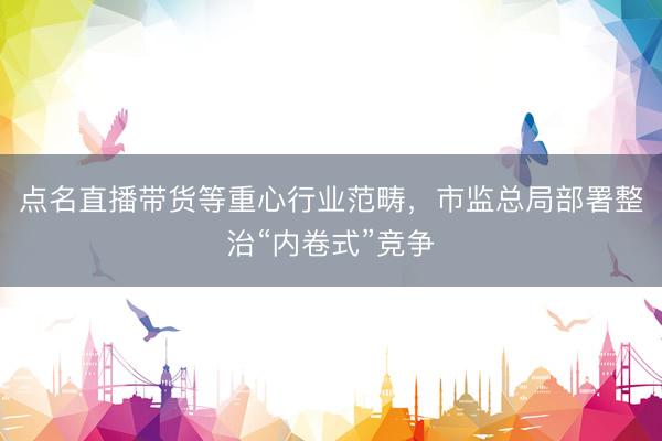 点名直播带货等重心行业范畴，市监总局部署整治“内卷式”竞争