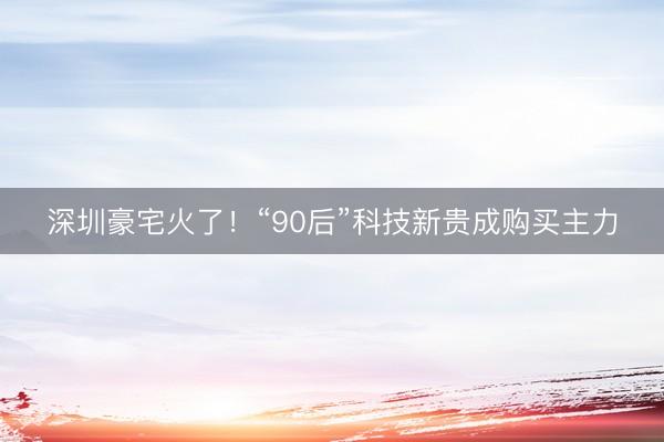 深圳豪宅火了！“90后”科技新贵成购买主力