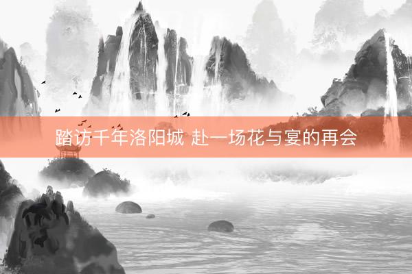 踏访千年洛阳城 赴一场花与宴的再会