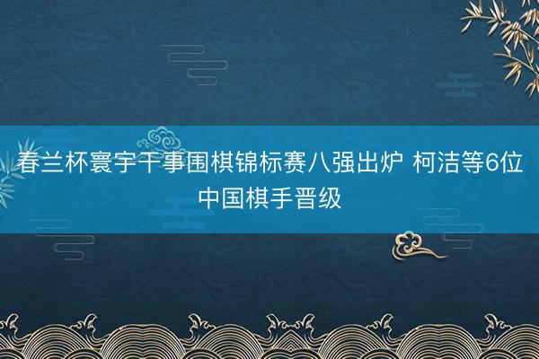 春兰杯寰宇干事围棋锦标赛八强出炉 柯洁等6位中国棋手晋级