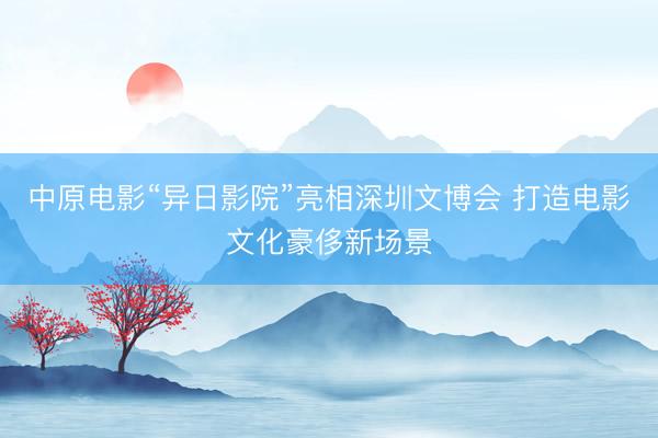 中原电影“异日影院”亮相深圳文博会 打造电影文化豪侈新场景