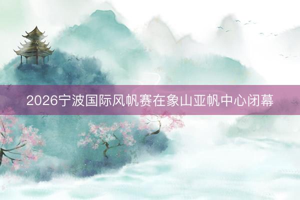 2026宁波国际风帆赛在象山亚帆中心闭幕