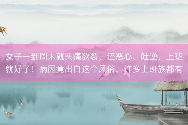 女子一到周末就头痛欲裂，还恶心、吐逆，上班就好了！病因竟出自这个风俗，许多上班族都有