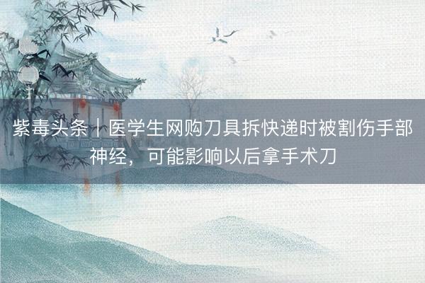 紫毒头条｜医学生网购刀具拆快递时被割伤手部神经，可能影响以后拿手术刀