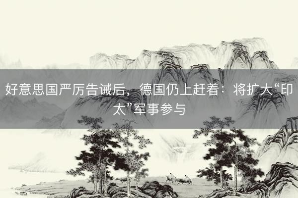 好意思国严厉告诫后，德国仍上赶着：将扩大“印太”军事参与