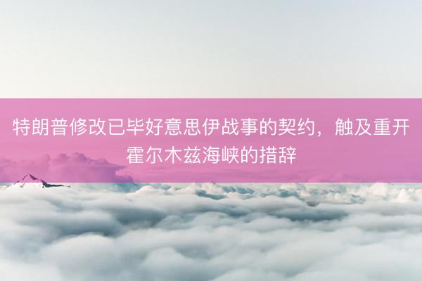 特朗普修改已毕好意思伊战事的契约，触及重开霍尔木兹海峡的措辞