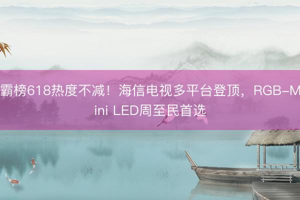 霸榜618热度不减！海信电视多平台登顶，RGB-Mini LED周至民首选