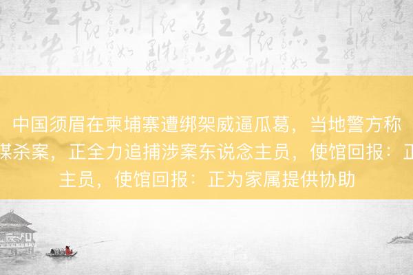 中国须眉在柬埔寨遭绑架威逼瓜葛，当地警方称该案已立为筹画谋杀案，正全力追捕涉案东说念主员，使馆回报：正为家属提供协助