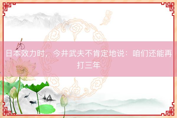 日本效力时，今井武夫不肯定地说：咱们还能再打三年