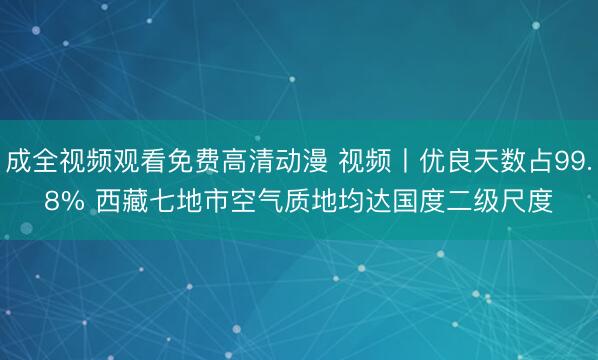 成全视频观看免费高清动漫 视频丨优良天数占99.8% 西藏七地市空气质地均达国度二级尺度