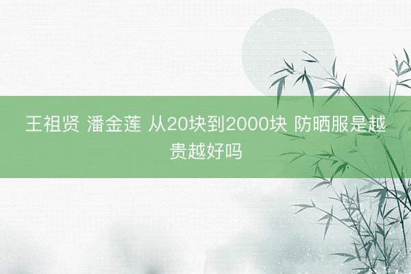 王祖贤 潘金莲 从20块到2000块 防晒服是越贵越好吗
