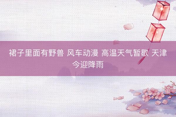 裙子里面有野兽 风车动漫 高温天气暂歇 天津今迎降雨