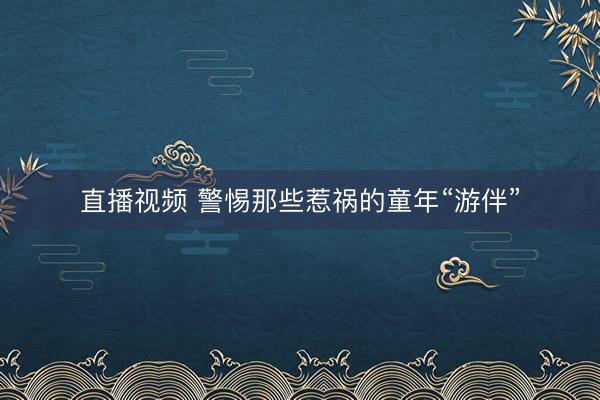 直播视频 警惕那些惹祸的童年“游伴”