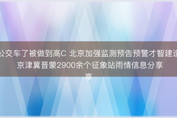 公交车了被做到高C 北京加强监测预告预警才智建造 京津冀晋蒙2900余个征象站雨情信息分享